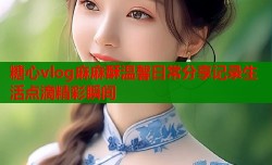 糖心vlog麻麻酥温馨日常分享记录生活点滴精彩瞬间