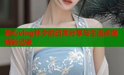 糖心vlog林夕的日常分享与生活点滴精彩记录