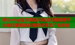 糖心vlog官方网站污高清无限观看平台每日更新精彩视频尽享无广告体验