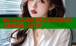 糖心vlog女演员全照合集高清展示平台精彩内容一网打尽