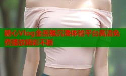 糖心Vlog金善雅沉浸体验平台高清免费播放精彩不断