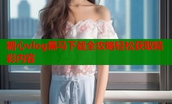 糖心vlog黑马下载全攻略轻松获取精彩内容