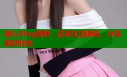 糖心Vlog西奶：记录生活瞬间，分享美好时光