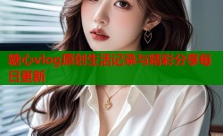 糖心vlog原创生活记录与精彩分享每日更新