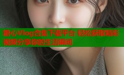 糖心Vlog合集下载平台 轻松获取精彩视频分享你的生活瞬间