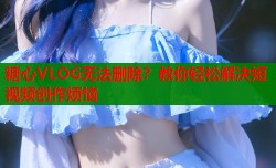 糖心VLOG无法删除？教你轻松解决短视频创作烦恼