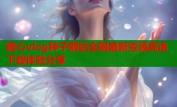 糖心vlog种子网站全网最新资源高速下载体验分享