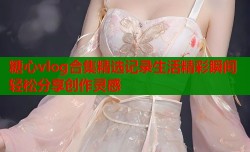糖心vlog合集精选记录生活精彩瞬间轻松分享创作灵感