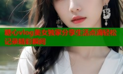糖心vlog美女独家分享生活点滴轻松记录精彩瞬间
