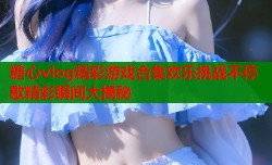 糖心vlog精彩游戏合集欢乐挑战不停歇精彩瞬间大揭秘