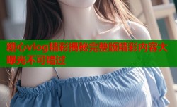 糖心vlog精彩揭秘完整版精彩内容大曝光不可错过