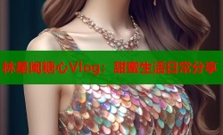 林星阑糖心Vlog：甜蜜生活日常分享