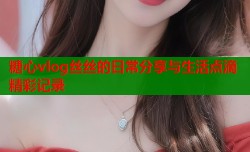 糖心vlog丝丝的日常分享与生活点滴精彩记录