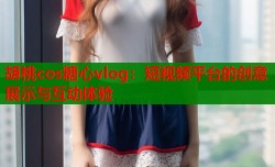 胡桃cos糖心vlog：短视频平台的创意展示与互动体验