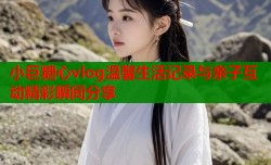 小巨糖心vlog温馨生活记录与亲子互动精彩瞬间分享