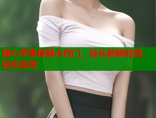 糖心苹果保鲜小窍门,延长新鲜时间,轻松享用 第1张 糖心苹果保鲜小窍门,延长新鲜时间,轻松享用 第1张