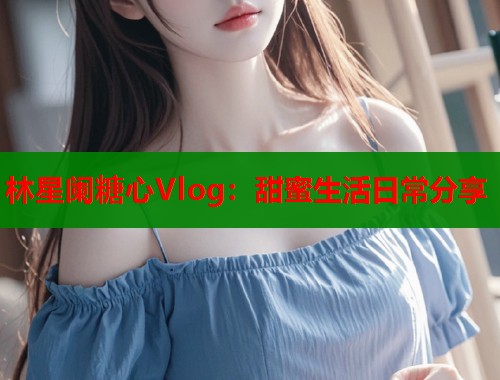 林星阑糖心Vlog：甜蜜生活日常分享  第2张