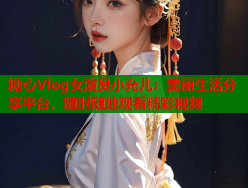 糖心Vlog女演员小允儿：美丽生活分享平台，随时随地观看精彩视频  第1张