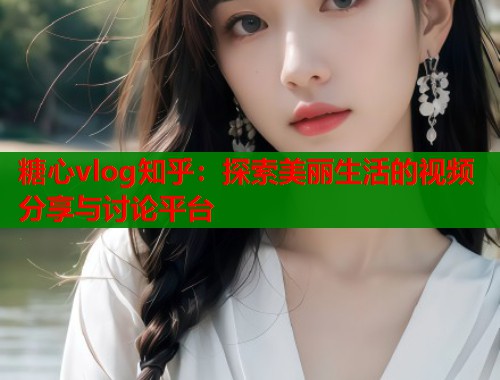 糖心vlog知乎：探索美丽生活的视频分享与讨论平台  第1张