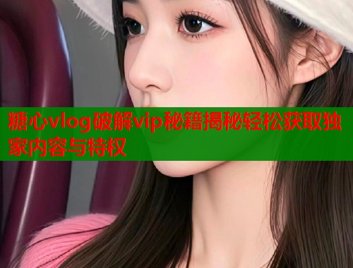 糖心vlog破解vip秘籍揭秘轻松获取独家内容与特权  第1张