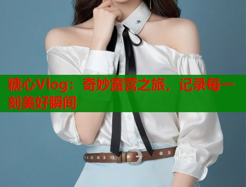 糖心Vlog:奇妙露营之旅,记录每一刻美好瞬间 第2张 糖心Vlog:奇妙露营之旅,记录每一刻美好瞬间 第2张