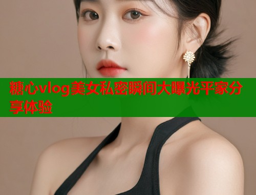 糖心vlog美女私密瞬间大曝光平家分享体验  第2张