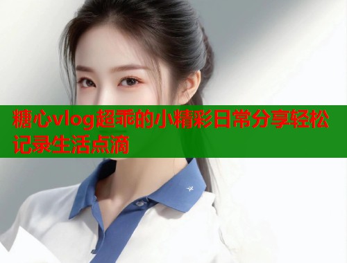 糖心vlog超乖的小精彩日常分享轻松记录生活点滴 第1张 糖心vlog超乖的小精彩日常分享轻松记录生活点滴 第1张