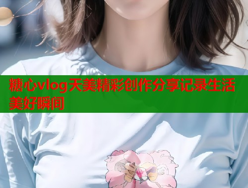 糖心vlog天美精彩创作分享记录生活美好瞬间  第1张