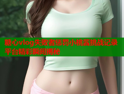 糖心vlog失败者惩罚小桃酱挑战记录平台精彩瞬间揭秘 第1张 糖心vlog失败者惩罚小桃酱挑战记录平台精彩瞬间揭秘 第1张