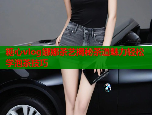 糖心vlog娜娜茶艺揭秘茶道魅力轻松学泡茶技巧 第1张 糖心vlog娜娜茶艺揭秘茶道魅力轻松学泡茶技巧 第1张