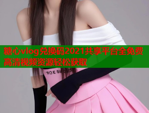 糖心vlog兑换码2021共享平台全免费高清视频资源轻松获取  第1张