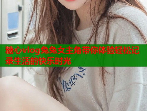 糖心vlog兔兔女主角带你体验轻松记录生活的快乐时光  第1张