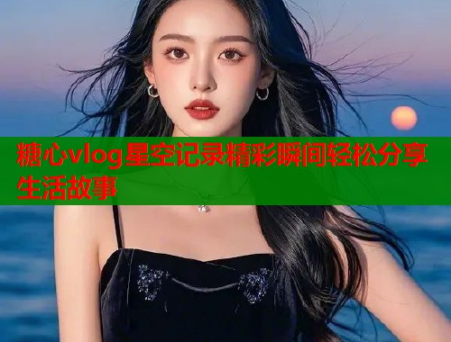 糖心vlog星空记录精彩瞬间轻松分享生活故事 第1张 糖心vlog星空记录精彩瞬间轻松分享生活故事 第1张