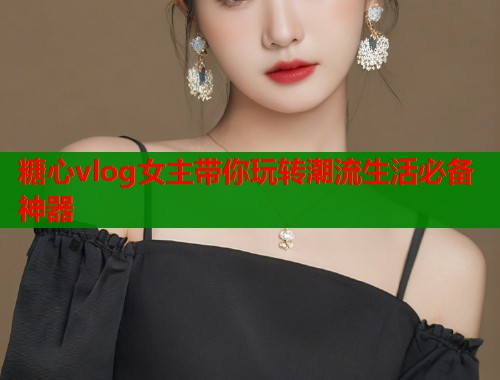 糖心vlog女主带你玩转潮流生活必备神器  第1张