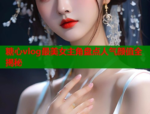 糖心vlog最美女主角盘点人气颜值全揭秘  第1张