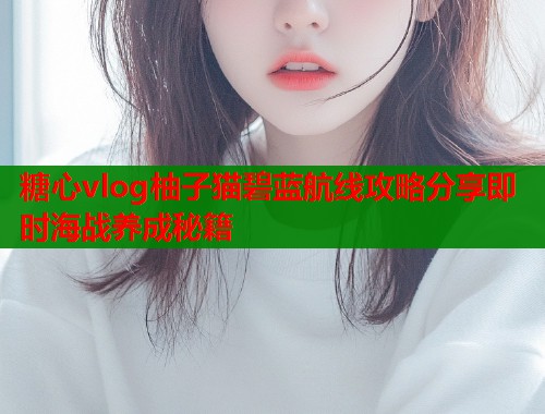 糖心vlog柚子猫碧蓝航线攻略分享即时海战养成秘籍  第2张