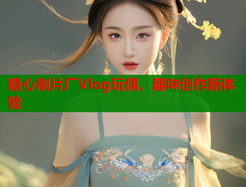糖心制片厂Vlog玩偶,趣味创作新体验 第1张 糖心制片厂Vlog玩偶,趣味创作新体验 第1张
