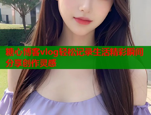 糖心博客vlog轻松记录生活精彩瞬间分享创作灵感 第2张 糖心博客vlog轻松记录生活精彩瞬间分享创作灵感 第2张