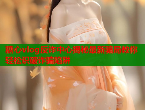 糖心vlog反诈中心揭秘最新骗局教你轻松识破诈骗陷阱 第1张 糖心vlog反诈中心揭秘最新骗局教你轻松识破诈骗陷阱 第1张