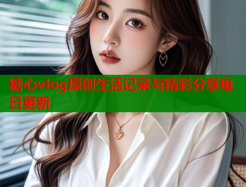 糖心vlog原创生活记录与精彩分享每日更新  第1张