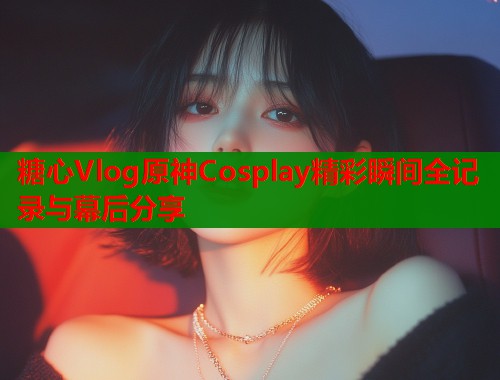糖心Vlog原神Cosplay精彩瞬间全记录与幕后分享  第1张