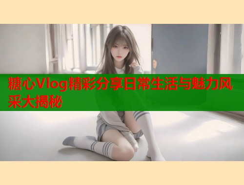 糖心Vlog精彩分享日常生活与魅力风采大揭秘 第1张 糖心Vlog精彩分享日常生活与魅力风采大揭秘 第1张