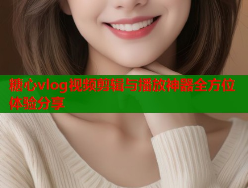 糖心vlog视频剪辑与播放神器全方位体验分享  第1张