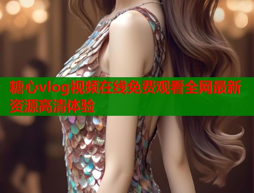 糖心vlog视频在线免费观看全网最新资源高清体验  第1张