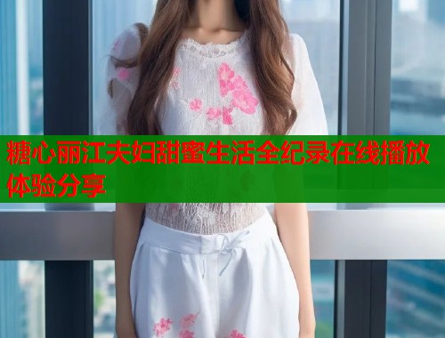 糖心丽江夫妇甜蜜生活全纪录在线播放体验分享  第1张