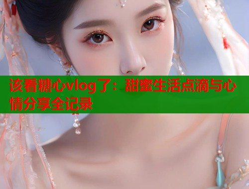 该看糖心vlog了：甜蜜生活点滴与心情分享全记录  第1张