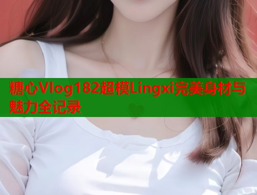 糖心Vlog182超模Lingxi完美身材与魅力全记录 第2张 糖心Vlog182超模Lingxi完美身材与魅力全记录 第2张