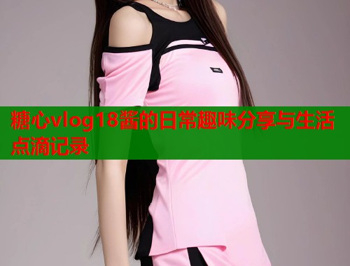 糖心vlog18酱的日常趣味分享与生活点滴记录  第1张