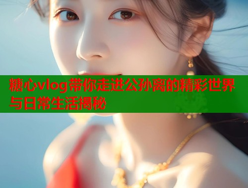 糖心vlog带你走进公孙离的精彩世界与日常生活揭秘 第1张 糖心vlog带你走进公孙离的精彩世界与日常生活揭秘 第1张