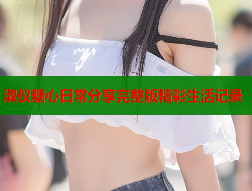 淑仪糖心日常分享完整版精彩生活记录 第2张 淑仪糖心日常分享完整版精彩生活记录 第2张